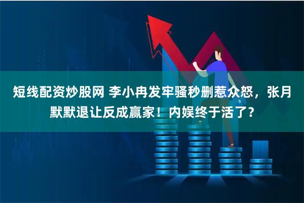 短线配资炒股网 李小冉发牢骚秒删惹众怒，张月默默退让反成赢家！内娱终于活了？