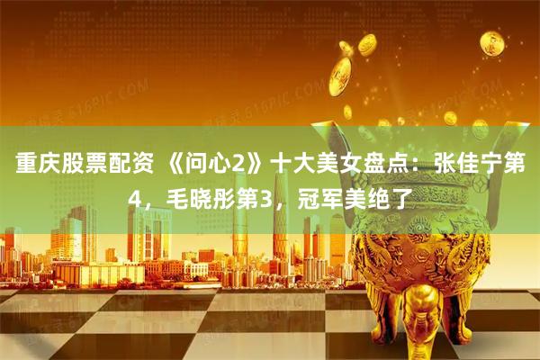 重庆股票配资 《问心2》十大美女盘点：张佳宁第4，毛晓彤第3，冠军美绝了