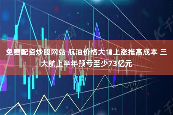 免费配资炒股网站 航油价格大幅上涨推高成本 三大航上半年预亏至少73亿元